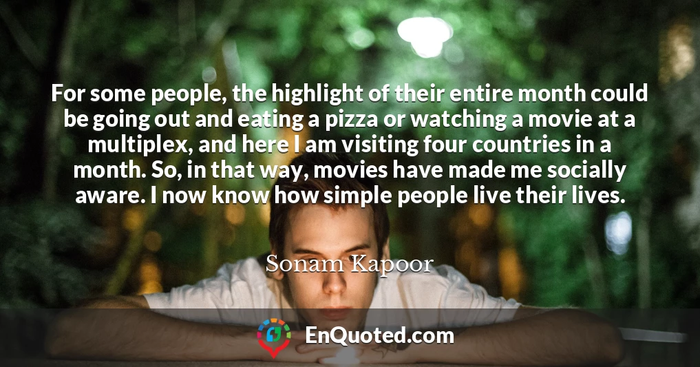 For some people, the highlight of their entire month could be going out and eating a pizza or watching a movie at a multiplex, and here I am visiting four countries in a month. So, in that way, movies have made me socially aware. I now know how simple people live their lives.