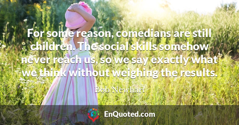 For some reason, comedians are still children. The social skills somehow never reach us, so we say exactly what we think without weighing the results.