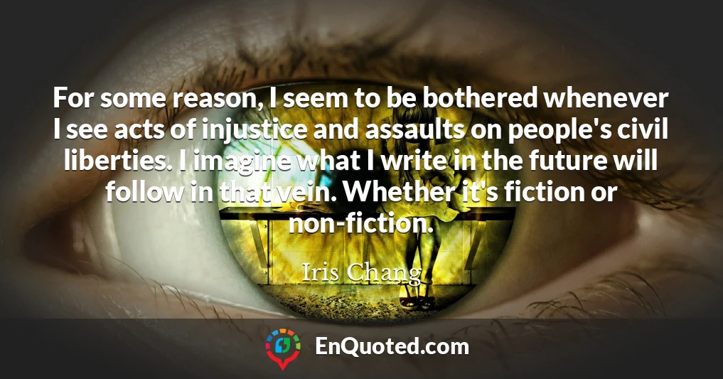 For some reason, I seem to be bothered whenever I see acts of injustice and assaults on people's civil liberties. I imagine what I write in the future will follow in that vein. Whether it's fiction or non-fiction.