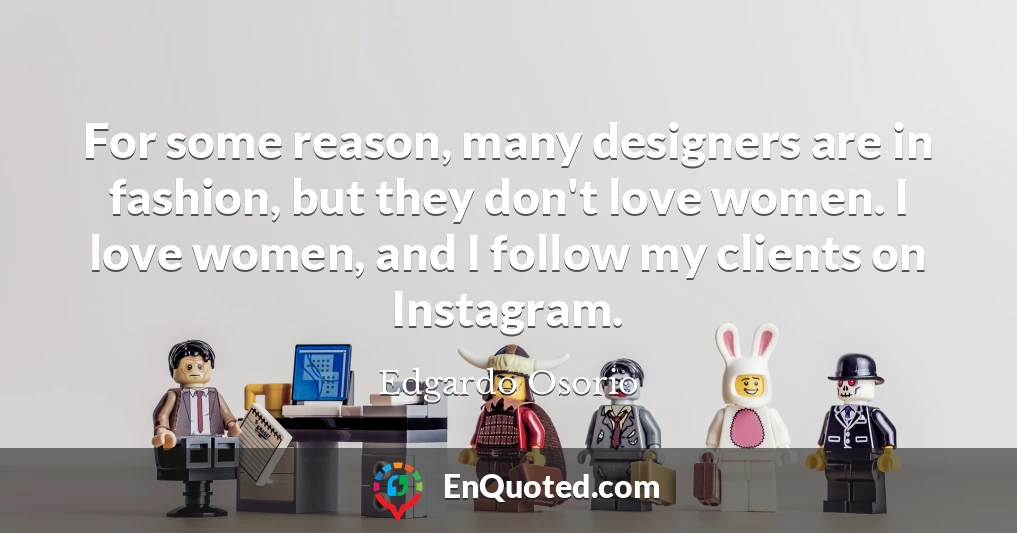For some reason, many designers are in fashion, but they don't love women. I love women, and I follow my clients on Instagram.
