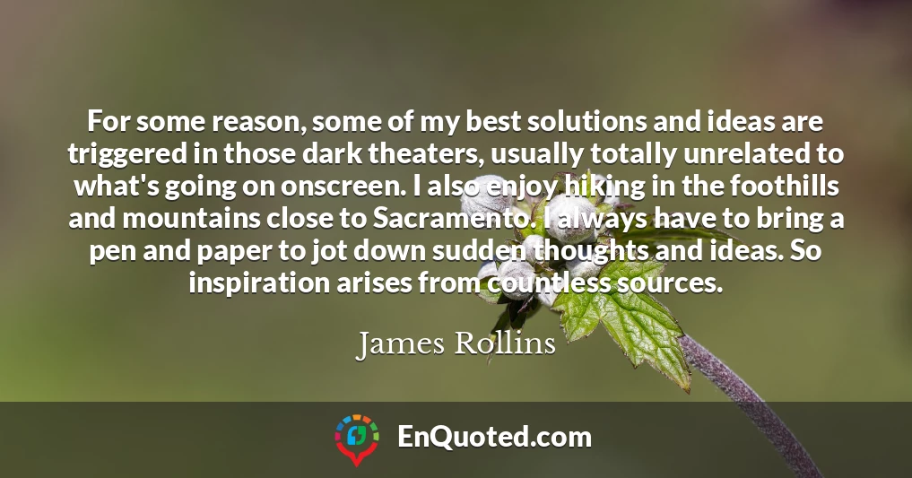For some reason, some of my best solutions and ideas are triggered in those dark theaters, usually totally unrelated to what's going on onscreen. I also enjoy hiking in the foothills and mountains close to Sacramento. I always have to bring a pen and paper to jot down sudden thoughts and ideas. So inspiration arises from countless sources.