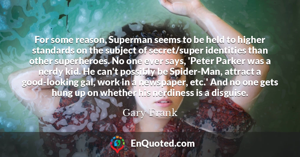 For some reason, Superman seems to be held to higher standards on the subject of secret/super identities than other superheroes. No one ever says, 'Peter Parker was a nerdy kid. He can't possibly be Spider-Man, attract a good-looking gal, work in a newspaper, etc.' And no one gets hung up on whether his nerdiness is a disguise.
