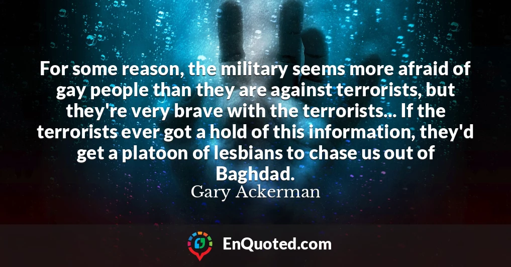 For some reason, the military seems more afraid of gay people than they are against terrorists, but they're very brave with the terrorists... If the terrorists ever got a hold of this information, they'd get a platoon of lesbians to chase us out of Baghdad.