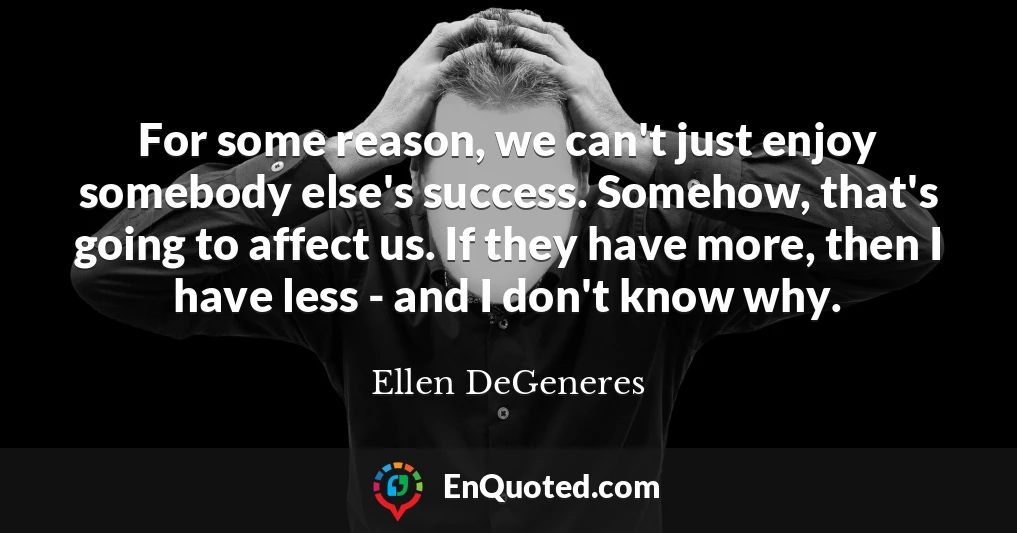 For some reason, we can't just enjoy somebody else's success. Somehow, that's going to affect us. If they have more, then I have less - and I don't know why.