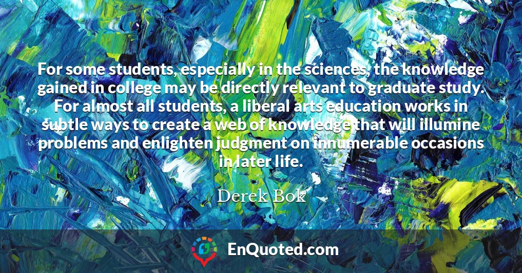 For some students, especially in the sciences, the knowledge gained in college may be directly relevant to graduate study. For almost all students, a liberal arts education works in subtle ways to create a web of knowledge that will illumine problems and enlighten judgment on innumerable occasions in later life.