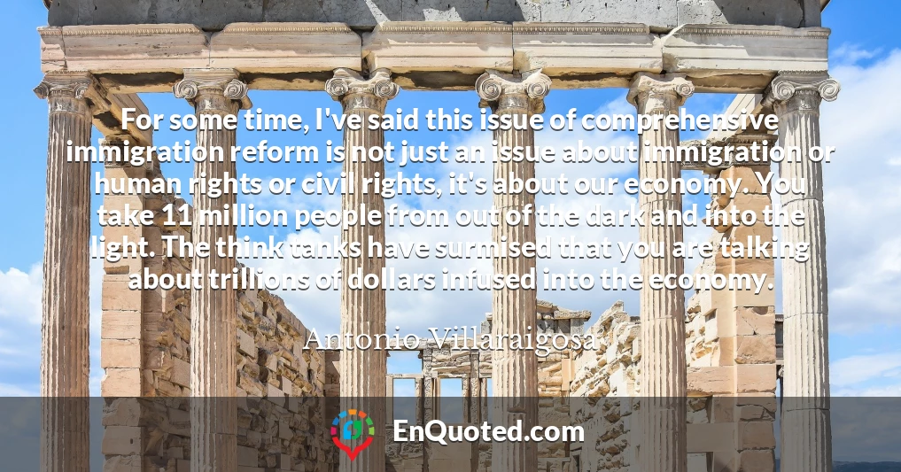 For some time, I've said this issue of comprehensive immigration reform is not just an issue about immigration or human rights or civil rights, it's about our economy. You take 11 million people from out of the dark and into the light. The think tanks have surmised that you are talking about trillions of dollars infused into the economy.