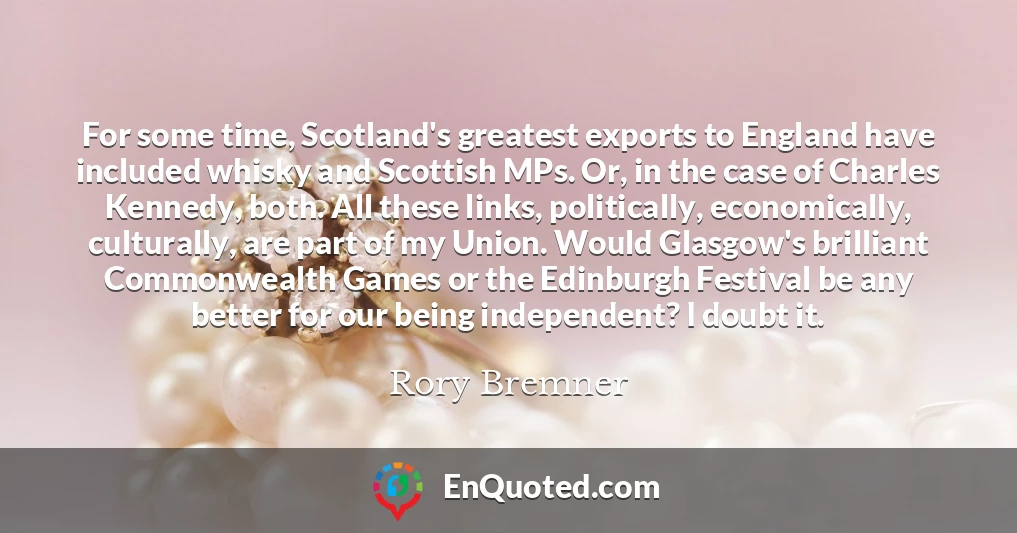 For some time, Scotland's greatest exports to England have included whisky and Scottish MPs. Or, in the case of Charles Kennedy, both. All these links, politically, economically, culturally, are part of my Union. Would Glasgow's brilliant Commonwealth Games or the Edinburgh Festival be any better for our being independent? I doubt it.