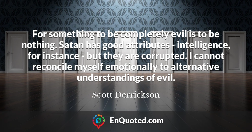 For something to be completely evil is to be nothing. Satan has good attributes - intelligence, for instance - but they are corrupted. I cannot reconcile myself emotionally to alternative understandings of evil.