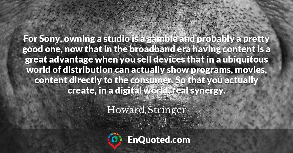 For Sony, owning a studio is a gamble and probably a pretty good one, now that in the broadband era having content is a great advantage when you sell devices that in a ubiquitous world of distribution can actually show programs, movies, content directly to the consumer. So that you actually create, in a digital world, real synergy.