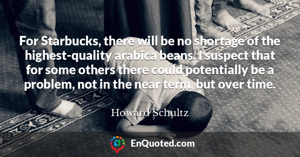 For Starbucks, there will be no shortage of the highest-quality arabica beans. I suspect that for some others there could potentially be a problem, not in the near term, but over time.