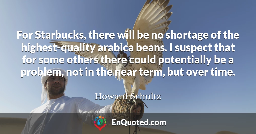 For Starbucks, there will be no shortage of the highest-quality arabica beans. I suspect that for some others there could potentially be a problem, not in the near term, but over time.