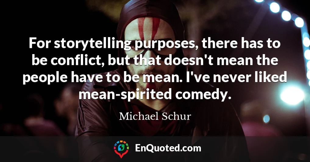 For storytelling purposes, there has to be conflict, but that doesn't mean the people have to be mean. I've never liked mean-spirited comedy.