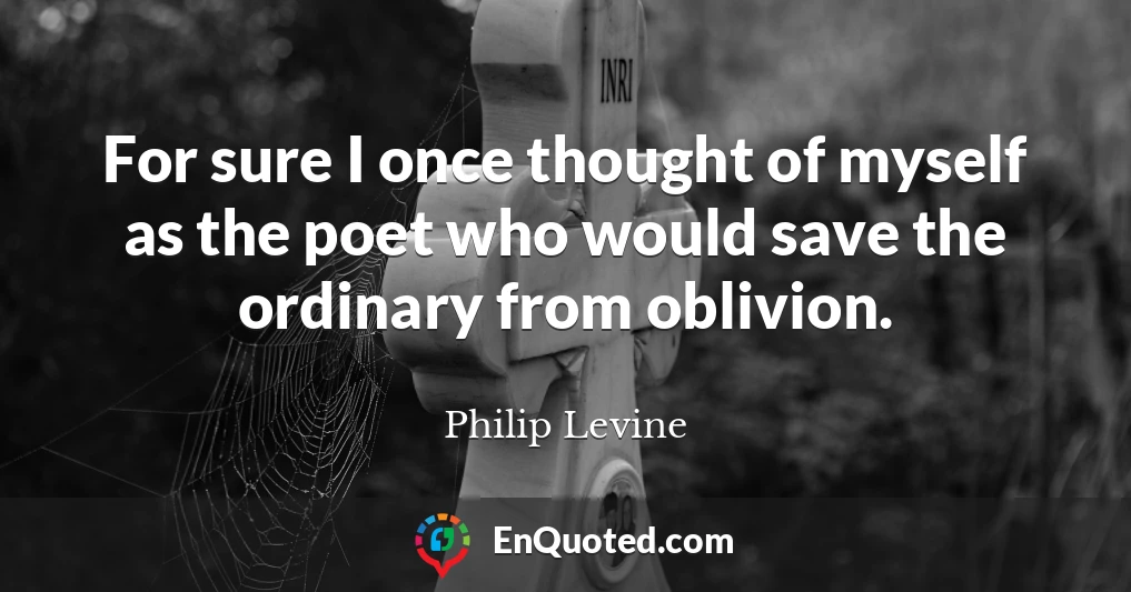 For sure I once thought of myself as the poet who would save the ordinary from oblivion.