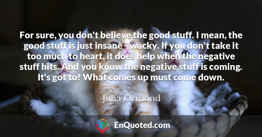 For sure, you don't believe the good stuff. I mean, the good stuff is just insane - wacky. If you don't take it too much to heart, it does help when the negative stuff hits. And you know the negative stuff is coming. It's got to! What comes up must come down.