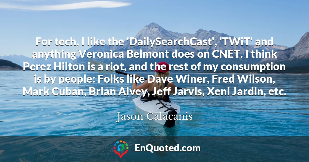 For tech, I like the 'DailySearchCast', 'TWiT' and anything Veronica Belmont does on CNET. I think Perez Hilton is a riot, and the rest of my consumption is by people: Folks like Dave Winer, Fred Wilson, Mark Cuban, Brian Alvey, Jeff Jarvis, Xeni Jardin, etc.