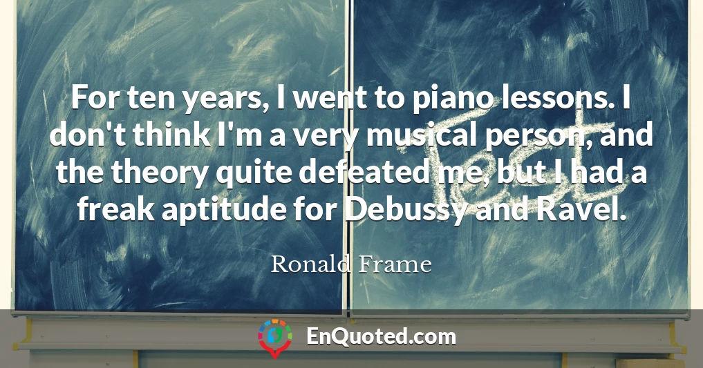 For ten years, I went to piano lessons. I don't think I'm a very musical person, and the theory quite defeated me, but I had a freak aptitude for Debussy and Ravel.