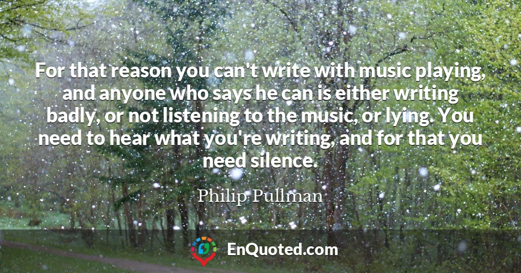 For that reason you can't write with music playing, and anyone who says he can is either writing badly, or not listening to the music, or lying. You need to hear what you're writing, and for that you need silence.