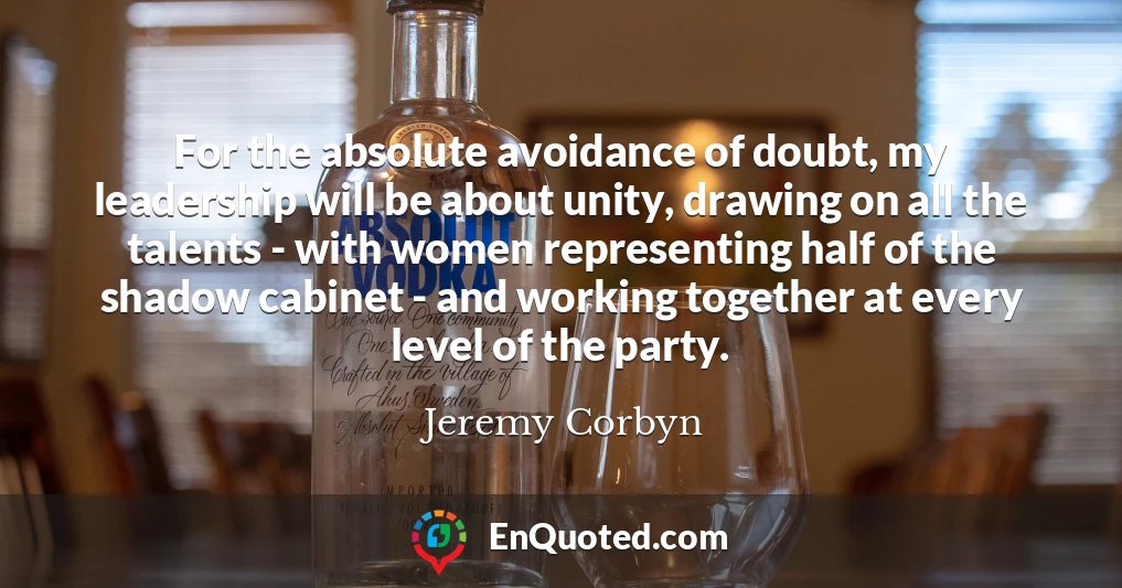 For the absolute avoidance of doubt, my leadership will be about unity, drawing on all the talents - with women representing half of the shadow cabinet - and working together at every level of the party.