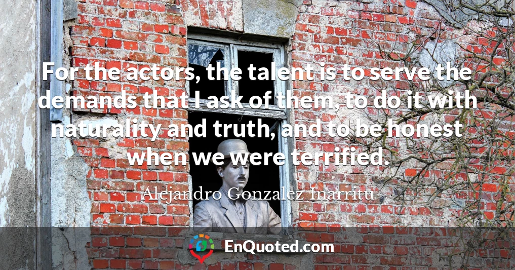 For the actors, the talent is to serve the demands that I ask of them, to do it with naturality and truth, and to be honest when we were terrified.