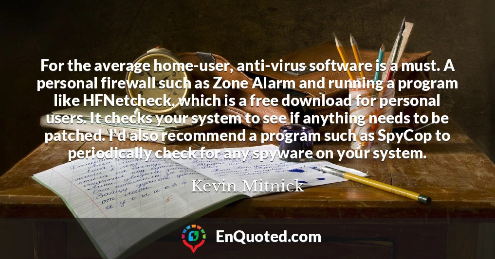 For the average home-user, anti-virus software is a must. A personal firewall such as Zone Alarm and running a program like HFNetcheck, which is a free download for personal users. It checks your system to see if anything needs to be patched. I'd also recommend a program such as SpyCop to periodically check for any spyware on your system.