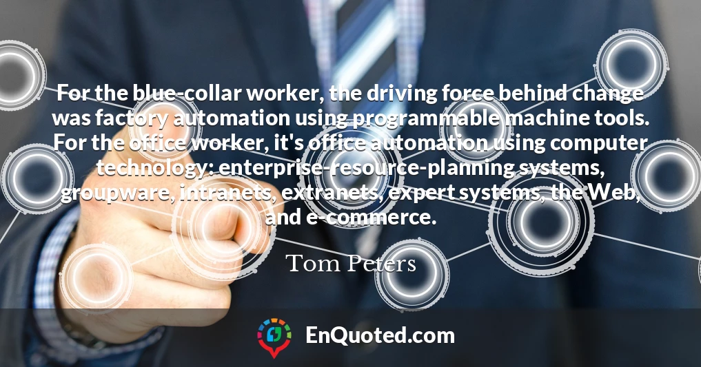 For the blue-collar worker, the driving force behind change was factory automation using programmable machine tools. For the office worker, it's office automation using computer technology: enterprise-resource-planning systems, groupware, intranets, extranets, expert systems, the Web, and e-commerce.