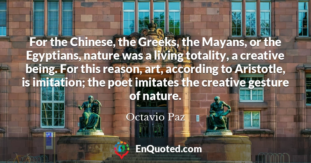 For the Chinese, the Greeks, the Mayans, or the Egyptians, nature was a living totality, a creative being. For this reason, art, according to Aristotle, is imitation; the poet imitates the creative gesture of nature.