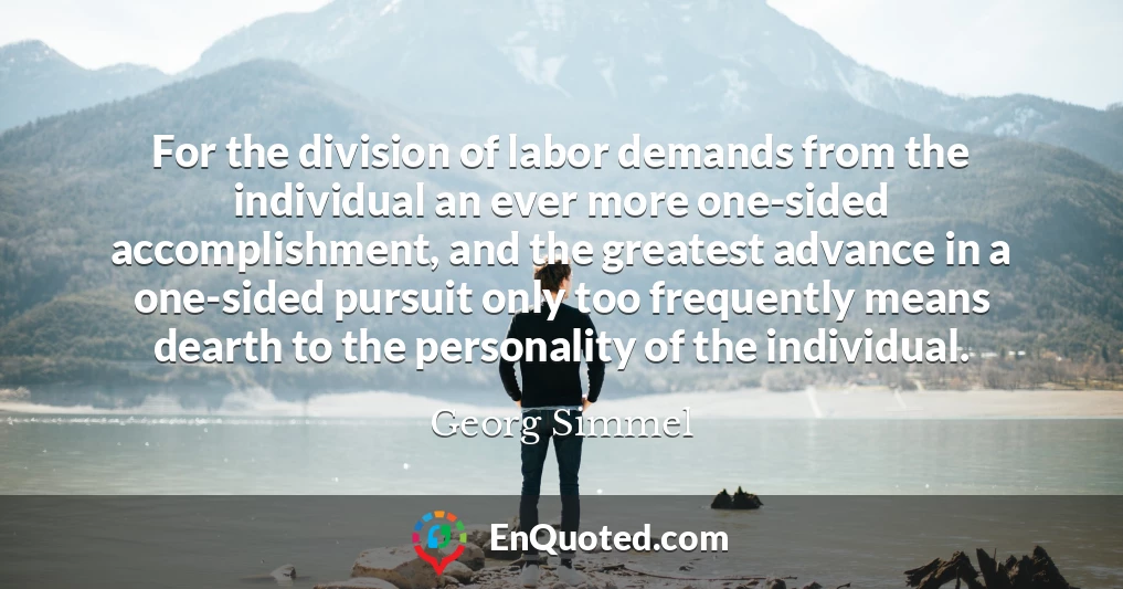 For the division of labor demands from the individual an ever more one-sided accomplishment, and the greatest advance in a one-sided pursuit only too frequently means dearth to the personality of the individual.