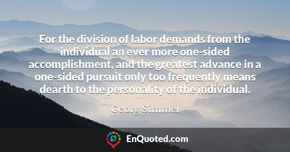 For the division of labor demands from the individual an ever more one-sided accomplishment, and the greatest advance in a one-sided pursuit only too frequently means dearth to the personality of the individual.