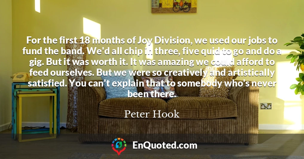 For the first 18 months of Joy Division, we used our jobs to fund the band. We'd all chip in three, five quid to go and do a gig. But it was worth it. It was amazing we could afford to feed ourselves. But we were so creatively and artistically satisfied. You can't explain that to somebody who's never been there.