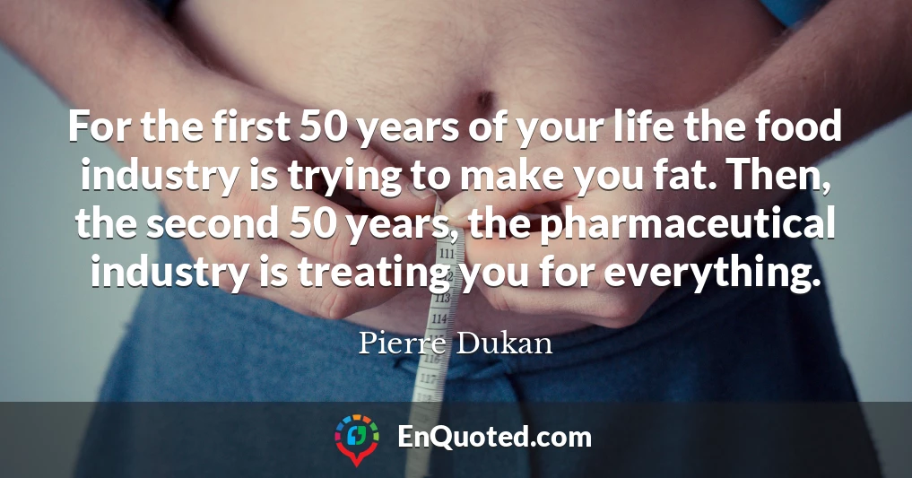 For the first 50 years of your life the food industry is trying to make you fat. Then, the second 50 years, the pharmaceutical industry is treating you for everything.