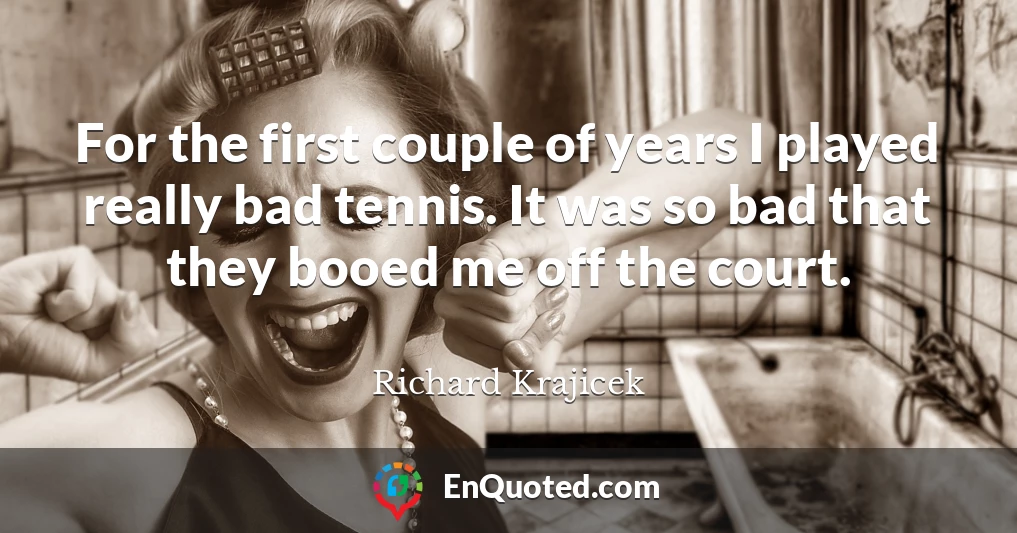 For the first couple of years I played really bad tennis. It was so bad that they booed me off the court.