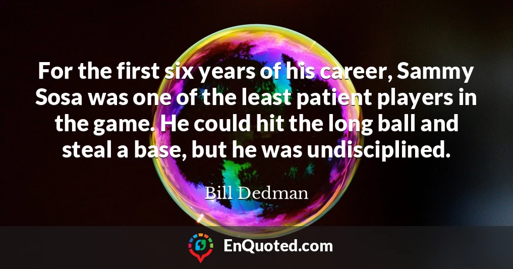 For the first six years of his career, Sammy Sosa was one of the least patient players in the game. He could hit the long ball and steal a base, but he was undisciplined.