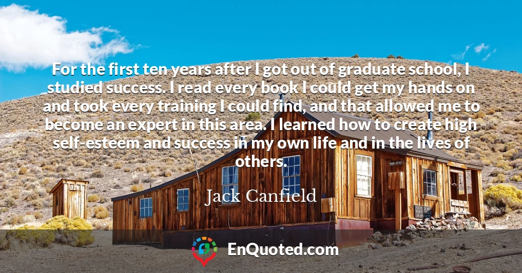 For the first ten years after I got out of graduate school, I studied success. I read every book I could get my hands on and took every training I could find, and that allowed me to become an expert in this area. I learned how to create high self-esteem and success in my own life and in the lives of others.