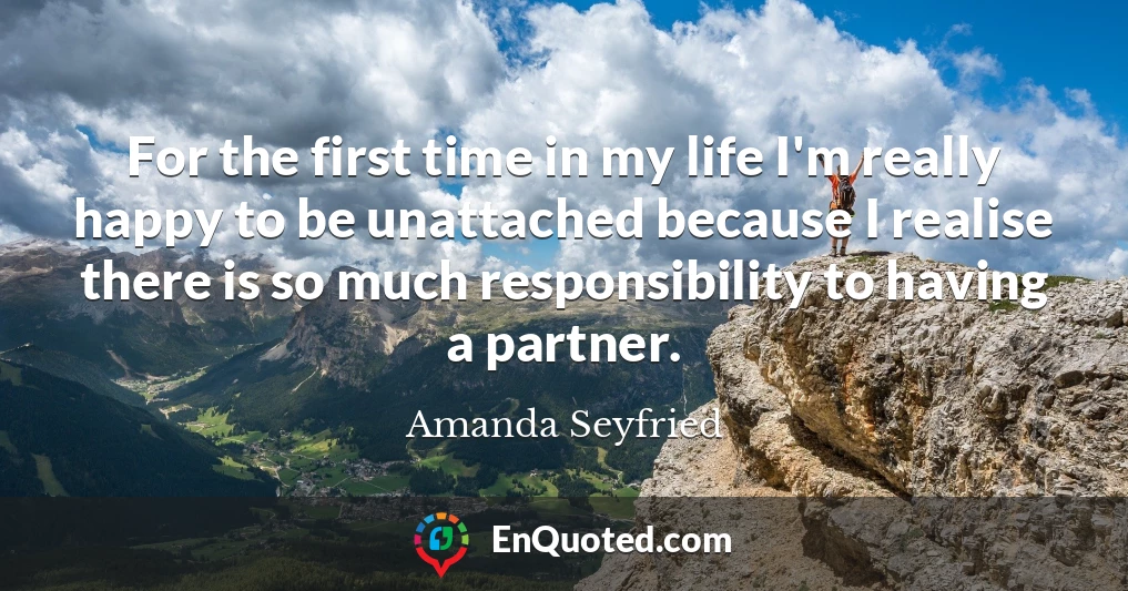For the first time in my life I'm really happy to be unattached because I realise there is so much responsibility to having a partner.