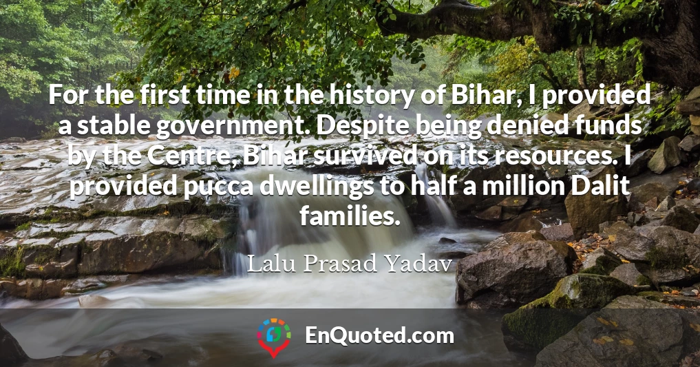 For the first time in the history of Bihar, I provided a stable government. Despite being denied funds by the Centre, Bihar survived on its resources. I provided pucca dwellings to half a million Dalit families.