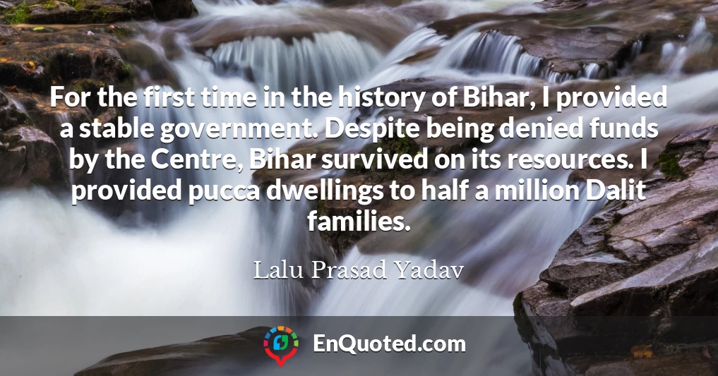 For the first time in the history of Bihar, I provided a stable government. Despite being denied funds by the Centre, Bihar survived on its resources. I provided pucca dwellings to half a million Dalit families.