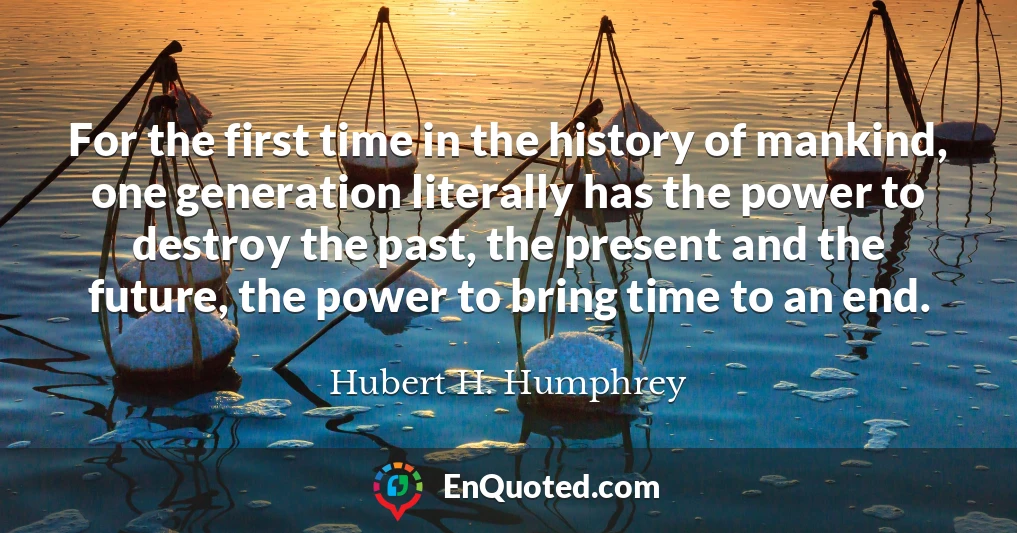 For the first time in the history of mankind, one generation literally has the power to destroy the past, the present and the future, the power to bring time to an end.