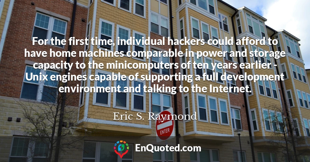 For the first time, individual hackers could afford to have home machines comparable in power and storage capacity to the minicomputers of ten years earlier - Unix engines capable of supporting a full development environment and talking to the Internet.