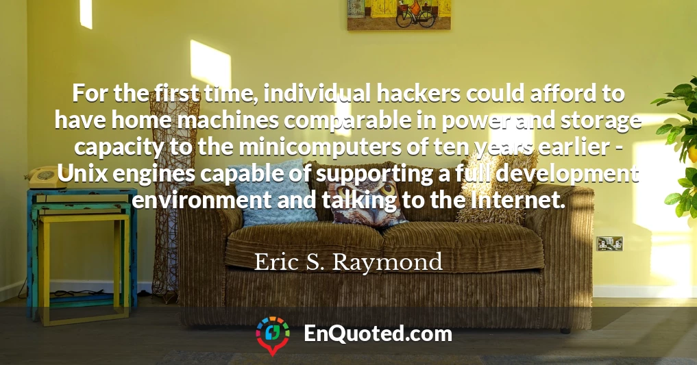 For the first time, individual hackers could afford to have home machines comparable in power and storage capacity to the minicomputers of ten years earlier - Unix engines capable of supporting a full development environment and talking to the Internet.