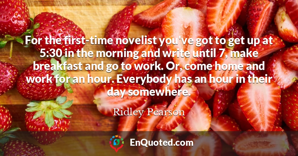 For the first-time novelist you've got to get up at 5:30 in the morning and write until 7, make breakfast and go to work. Or, come home and work for an hour. Everybody has an hour in their day somewhere.