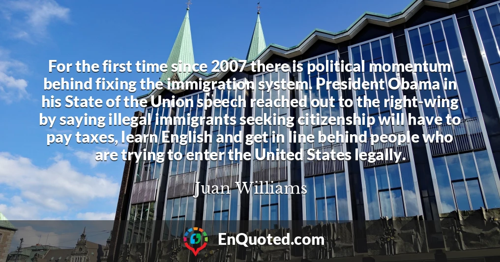 For the first time since 2007 there is political momentum behind fixing the immigration system. President Obama in his State of the Union speech reached out to the right-wing by saying illegal immigrants seeking citizenship will have to pay taxes, learn English and get in line behind people who are trying to enter the United States legally.