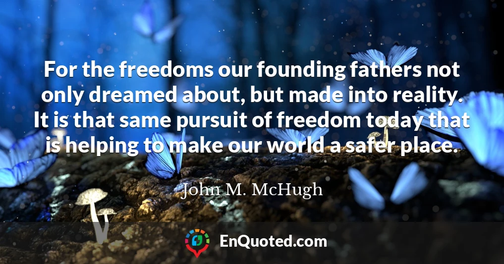 For the freedoms our founding fathers not only dreamed about, but made into reality. It is that same pursuit of freedom today that is helping to make our world a safer place.