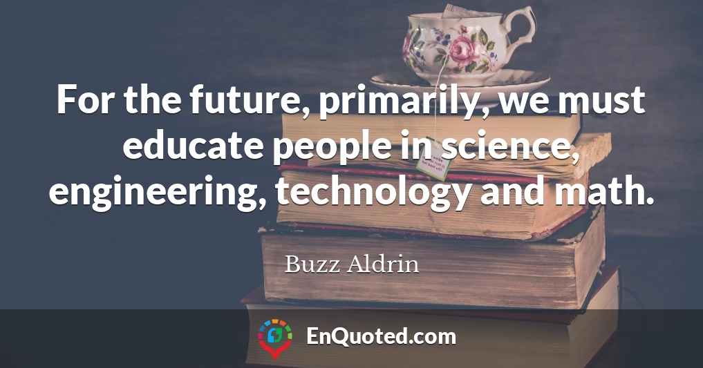 For the future, primarily, we must educate people in science, engineering, technology and math.