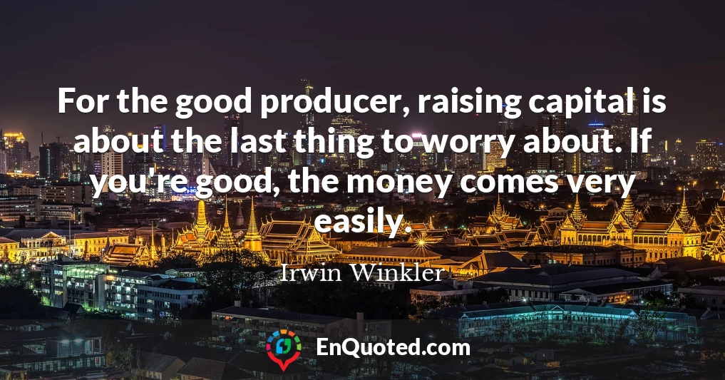 For the good producer, raising capital is about the last thing to worry about. If you're good, the money comes very easily.