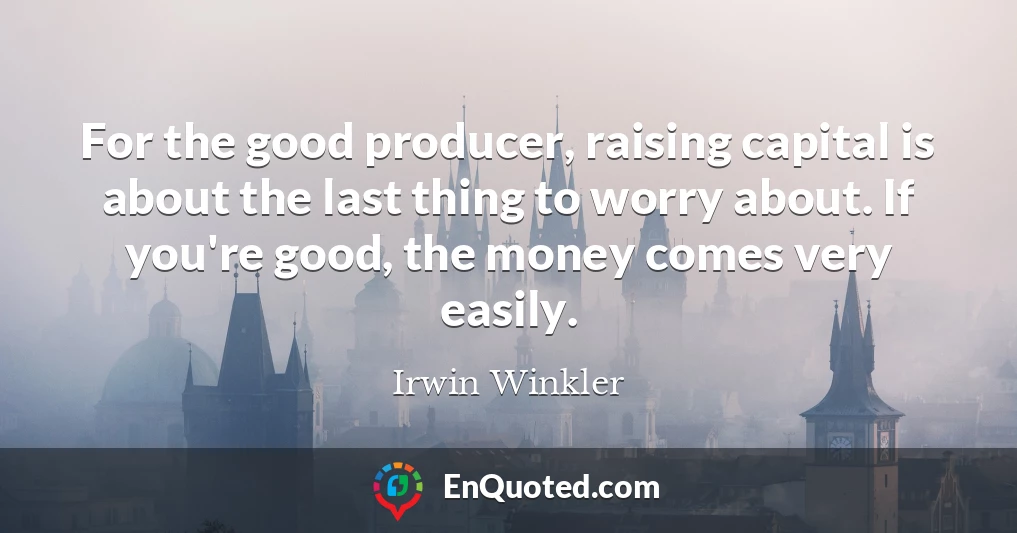 For the good producer, raising capital is about the last thing to worry about. If you're good, the money comes very easily.