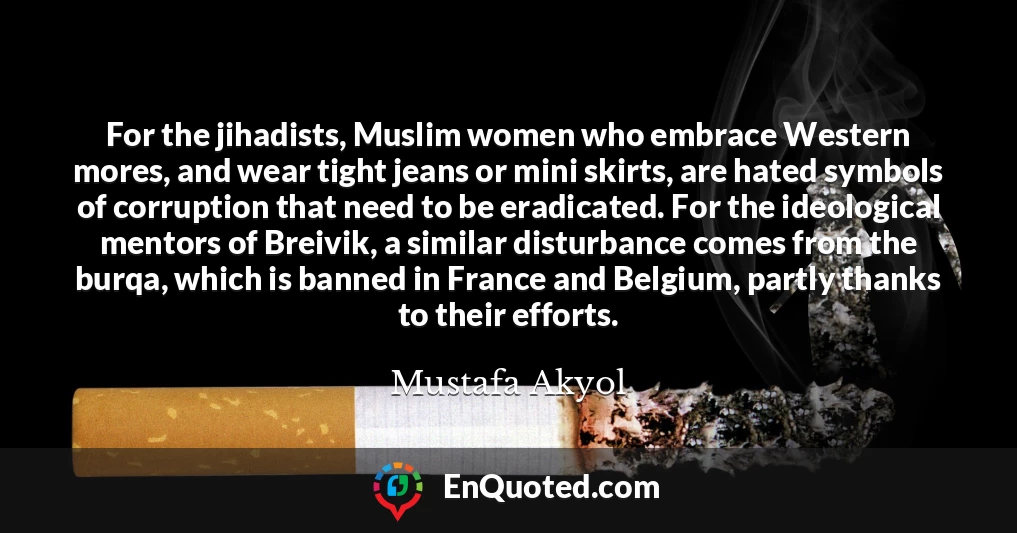 For the jihadists, Muslim women who embrace Western mores, and wear tight jeans or mini skirts, are hated symbols of corruption that need to be eradicated. For the ideological mentors of Breivik, a similar disturbance comes from the burqa, which is banned in France and Belgium, partly thanks to their efforts.