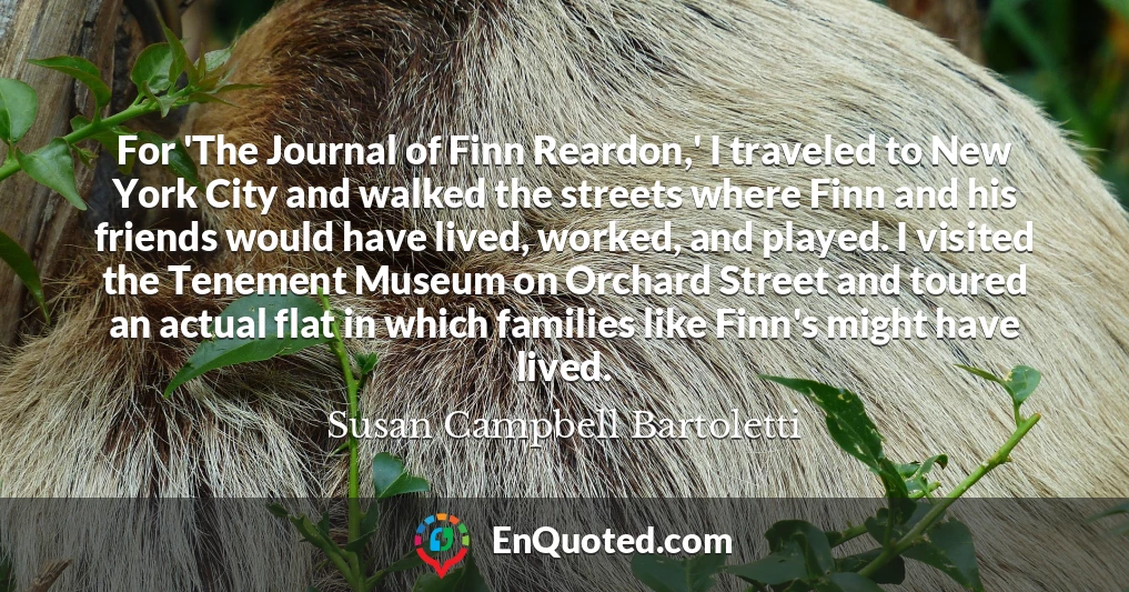 For 'The Journal of Finn Reardon,' I traveled to New York City and walked the streets where Finn and his friends would have lived, worked, and played. I visited the Tenement Museum on Orchard Street and toured an actual flat in which families like Finn's might have lived.