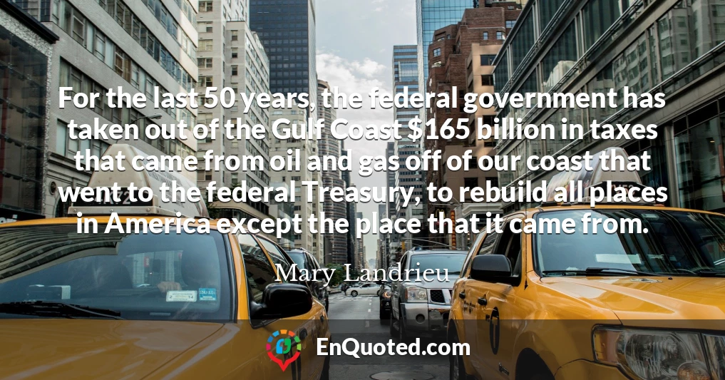 For the last 50 years, the federal government has taken out of the Gulf Coast $165 billion in taxes that came from oil and gas off of our coast that went to the federal Treasury, to rebuild all places in America except the place that it came from.