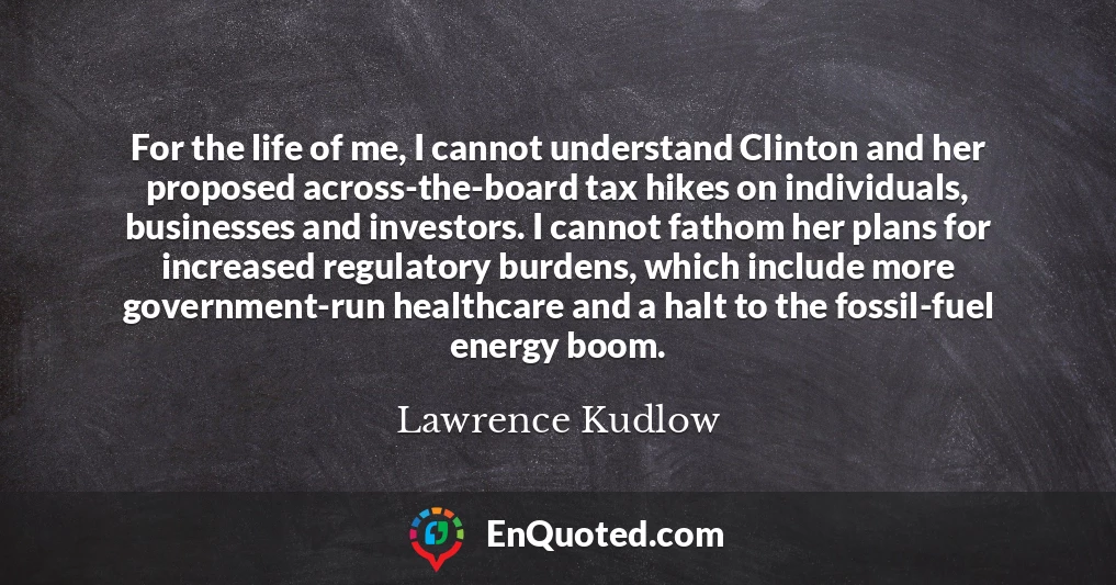 For the life of me, I cannot understand Clinton and her proposed across-the-board tax hikes on individuals, businesses and investors. I cannot fathom her plans for increased regulatory burdens, which include more government-run healthcare and a halt to the fossil-fuel energy boom.
