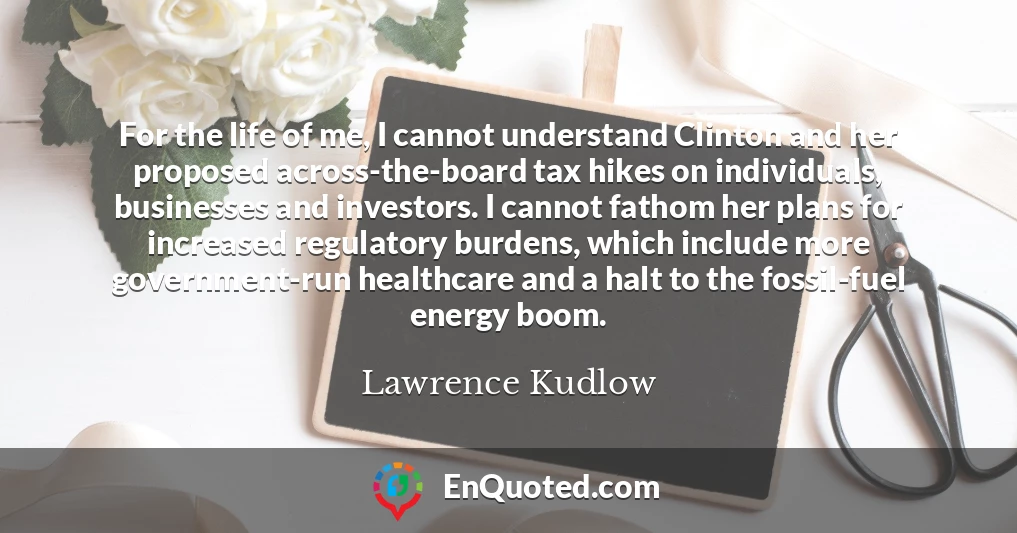 For the life of me, I cannot understand Clinton and her proposed across-the-board tax hikes on individuals, businesses and investors. I cannot fathom her plans for increased regulatory burdens, which include more government-run healthcare and a halt to the fossil-fuel energy boom.